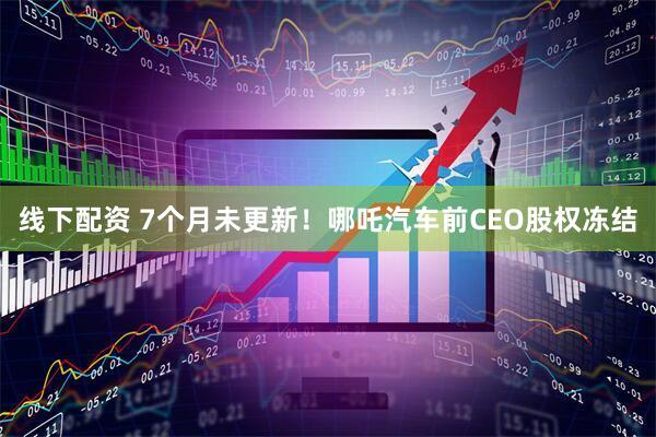 线下配资 7个月未更新！哪吒汽车前CEO股权冻结