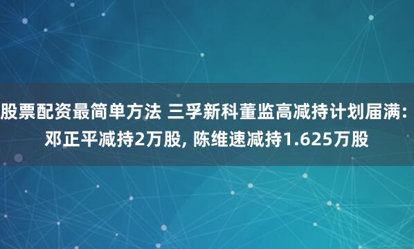 股票配资最简单方法 三孚新科董监高减持计划届满: 邓正平减持2万股, 陈维速减持1.625万股