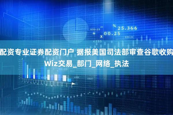 配资专业证券配资门户 据报美国司法部审查谷歌收购Wiz交易_部门_网络_执法