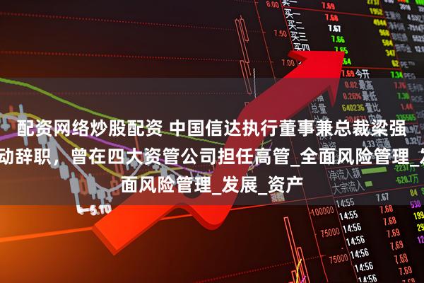 配资网络炒股配资 中国信达执行董事兼总裁梁强因工作变动辞职，曾在四大资管公司担任高管_全面风险管理_发展_资产