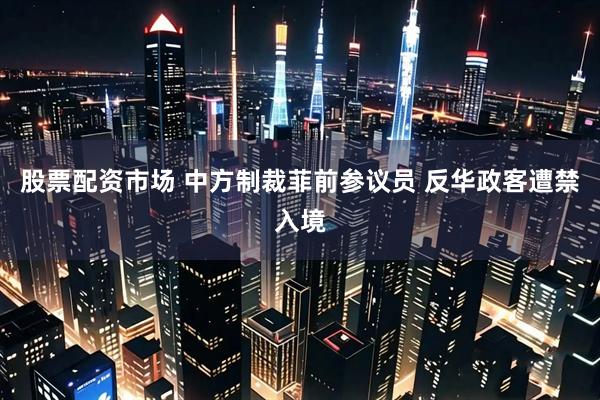 股票配资市场 中方制裁菲前参议员 反华政客遭禁入境