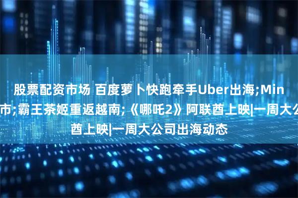 股票配资市场 百度萝卜快跑牵手Uber出海;MiniMax入港上市;霸王茶姬重返越南;《哪吒2》阿联酋上映|一周大公司出海动态