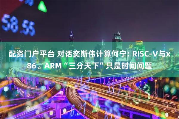 配资门户平台 对话奕斯伟计算何宁: RISC-V与x86、ARM“三分天下”只是时间问题