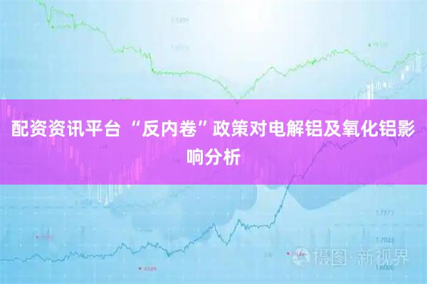 配资资讯平台 “反内卷”政策对电解铝及氧化铝影响分析