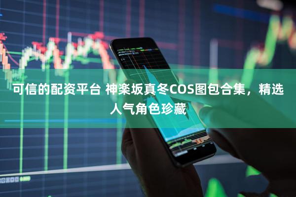 可信的配资平台 神楽坂真冬COS图包合集，精选人气角色珍藏