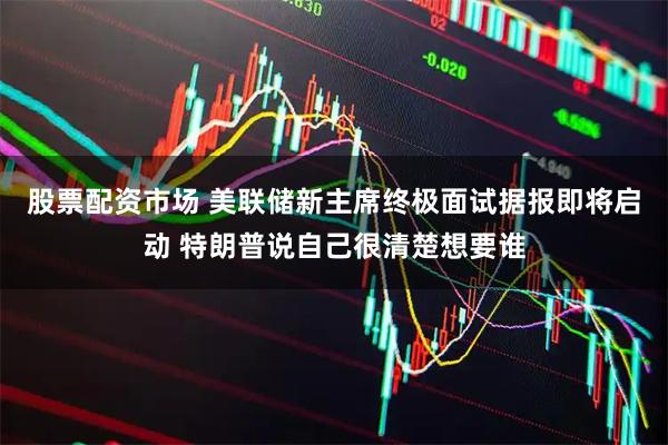 股票配资市场 美联储新主席终极面试据报即将启动 特朗普说自己很清楚想要谁